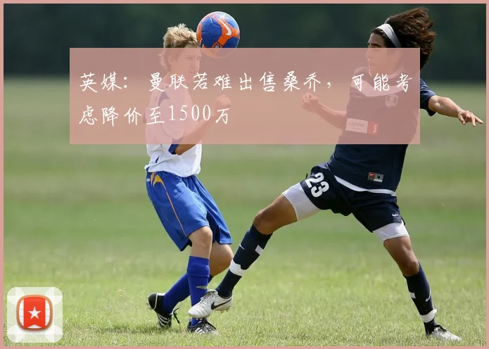 英媒：曼联若难出售桑乔，可能考虑降价至1500万